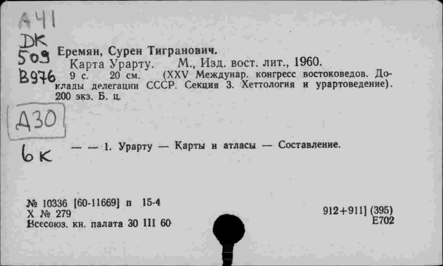 ﻿"NC.
ґ-чй Еремян, Сурен Тигранович.
Э Карта Урарту. М., Изд. вост, лит., 1960.
&9Ч. 9 с. 20 см. (XXV Междунар. конгресс востоковедов. До-озт клады делегации СССР. Секция 3. Хеттология и урартоведение).
200 экз. Б. ц.
__ ___ 1. Урарту — Карты и атласы — Составление.
№ 10336 [60-11669] п 15-4
X № 279
Всесоюз. кн. палата 30 III 60
912+911] (395)
Е702